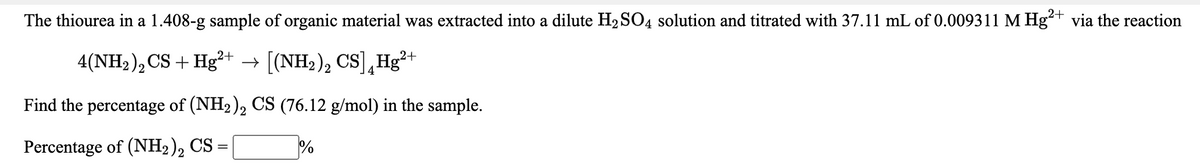 The thiourea in a 1.408-g sample of organic material was extracted into a dilute H2 SO4 solution and titrated with 37.11 mL of 0.009311 M Hg²+ via the reaction
4(NH2 ), CS + Hg²+ → [(NH2), CS],Hg²+
Find the percentage of (NH2), CS (76.12 g/mol) in the sample.
Percentage of (NH2), CS
