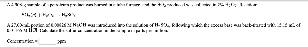 A 4.908-g sample of a petroleum product was burned in a tube furnace, and the SO2 produced was collected in 2% H2 O2. Reaction:
SO2 (g) + H2O2 → H2SO4
A 27.00-mL portion of 0.00826 M NaOH was introduced into the solution of H2 SO4, following which the excess base was back-titrated with 15.15 mL of
0.01165 M HCl. Calculate the sulfur concentration in the sample in parts per million.
Concentration
ppm
