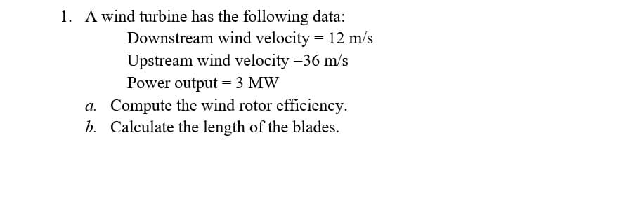 1. A wind turbine has the following data:
Downstream wind velocity = 12 m/s
Upstream wind velocity =36 m/s
Power output = 3 MW
a. Compute the wind rotor efficiency.
b. Calculate the length of the blades.
