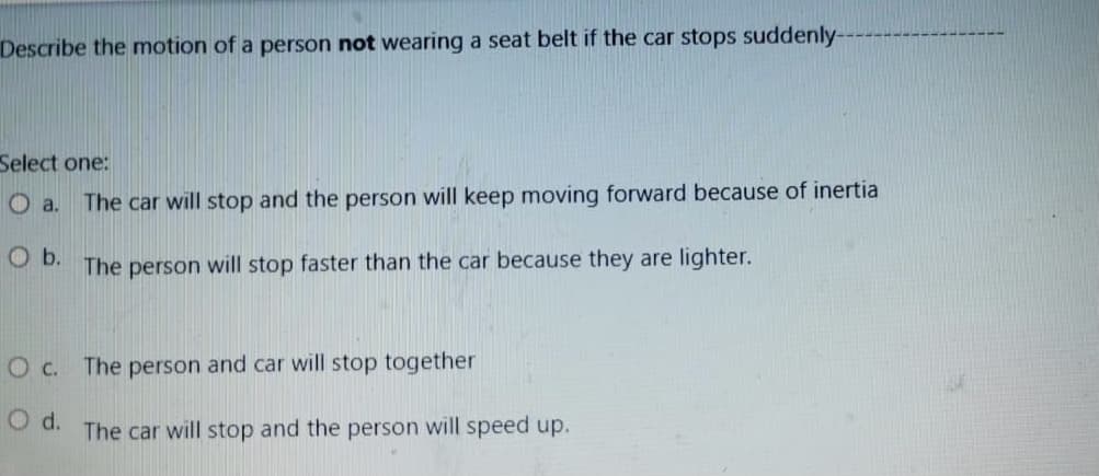 Describe the motion of a person not wearing a seat belt if the car stops suddenly
Select one:
O a.
The car will stop and the person will keep moving forward because of inertia
Ob.
The person will stop faster than the car because they are lighter.
O c. The person and car will stop together
d.
The car will stop and the person will speed up.
