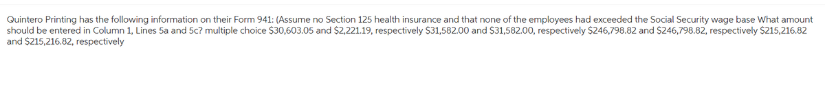 Quintero Printing has the following information on their Form 941: (Assume no Section 125 health insurance and that none of the employees had exceeded the Social Security wage base What amount
should be entered in Column 1, Lines 5a and 5c? multiple choice $30,603.05 and $2,221.19, respectively $31,582.00 and $31,582.00, respectively $246,798.82 and $246,798.82, respectively $215,216.82
and $215,216.82, respectively