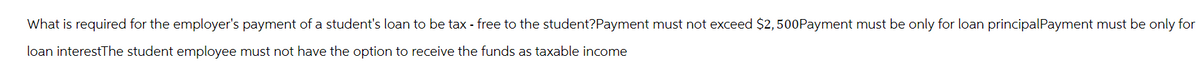 What is required for the employer's payment of a student's loan to be tax - free to the student?Payment must not exceed $2,500Payment must be only for loan principal Payment must be only for
loan interestThe student employee must not have the option to receive the funds as taxable income