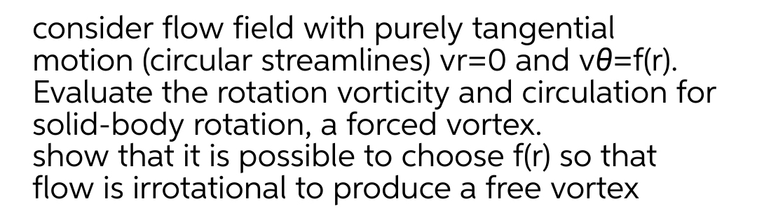 consider flow field with purely tangential
motion (circular streamlines) vr=0 and ve=f(r).
Evaluate the rotation vorticity and circulation for
solid-body rotation, a forced vortex.
show that it is possible to choose f(r) so that
flow is irrotational to produce a free vortex
