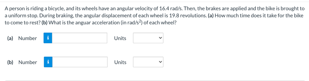 A person is riding a bicycle, and its wheels have an angular velocity of 16.4 rad/s. Then, the brakes are applied and the bike is brought to
a uniform stop. During braking, the angular displacement of each wheel is 19.8 revolutions. (a) How much time does it take for the bike
to come to rest? (b) What is the anguar acceleration (in rad/s2) of each wheel?
(a) Number
Units
(b) Number
Units
