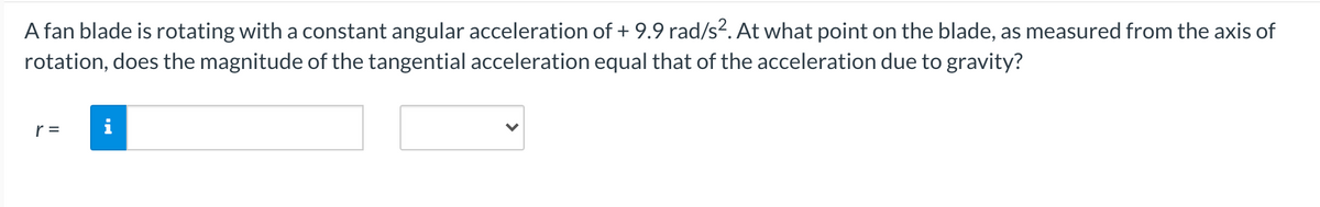 A fan blade is rotating with a constant angular acceleration of + 9.9 rad/s2. At what point on the blade, as measured from the axis of
rotation, does the magnitude of the tangential acceleration equal that of the acceleration due to gravity?
r =
i
