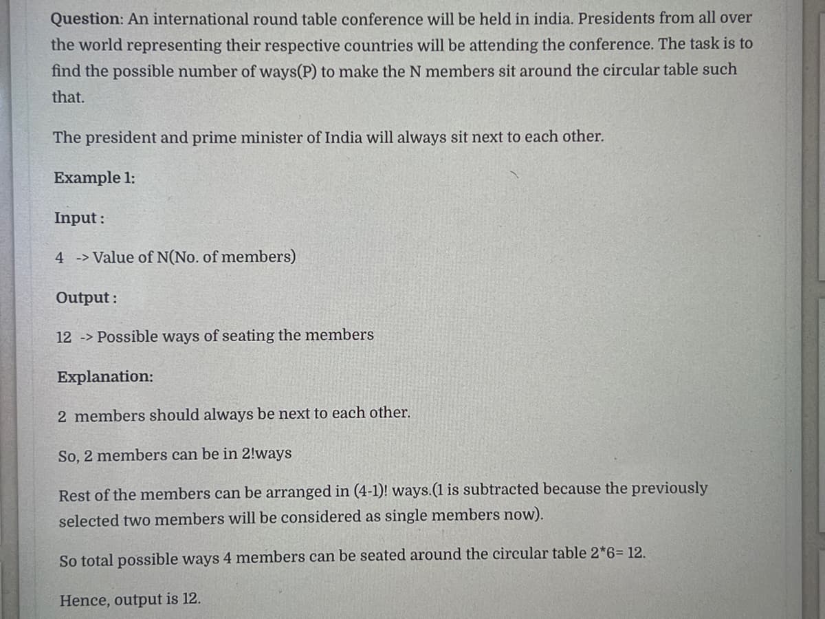 Question: An international round table conference will be held in india. Presidents from all over
the world representing their respective countries will be attending the conference. The task is to
find the possible number of ways(P) to make the N members sit around the circular table such
that.
The president and prime minister of India will always sit next to each other.
Example 1:
Input:
4 -> Value of N(No. of members)
Output:
12 -> Possible ways of seating the members
Explanation:
2 members should always be next to each other.
So, 2 members can be in 2!ways
Rest of the members can be arranged in (4-1)! ways.(1 is subtracted because the previously
selected two members will be considered as single members now).
So total possible ways 4 members can be seated around the circular table 2*6= 12.
Hence, output is 12.