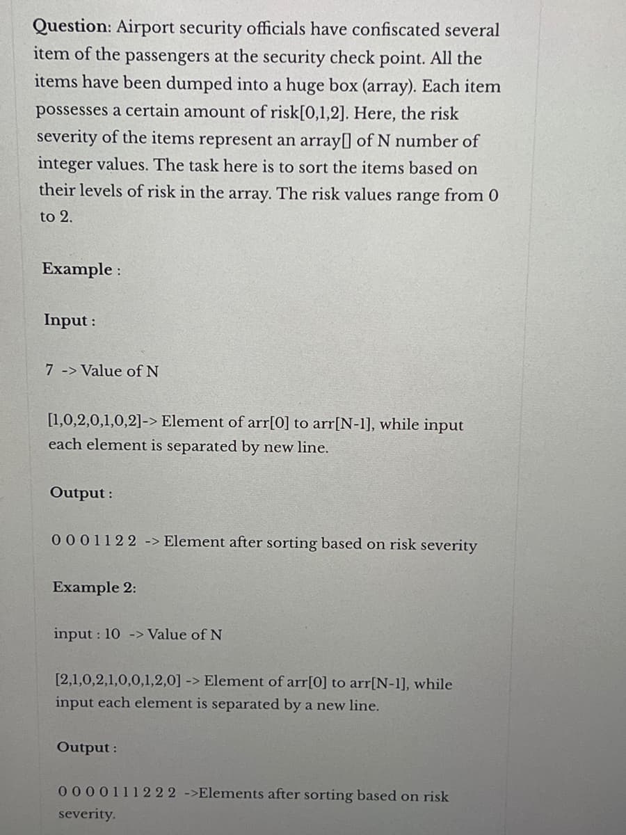 Question: Airport security officials have confiscated several
item of the passengers at the security check point. All the
items have been dumped into a huge box (array). Each item
possesses a certain amount of risk[0,1,2]. Here, the risk
severity of the items represent an array of N number of
integer values. The task here is to sort the items based on
their levels of risk in the array. The risk values range from 0
to 2.
Example:
Input :
7 -> Value of N
[1,0,2,0,1,0,2]-> Element of arr[0] to arr[N-1], while input
each element is separated by new line.
Output:
0001122 -> Element after sorting based on risk severity
Example 2:
input: 10 -> Value of N
[2,1,0,2,1,0,0,1,2,0] -> Element of arr[0] to arr[N-1], while
input each element is separated by a new line.
Output:
0000111222 ->Elements after sorting based on risk
severity.