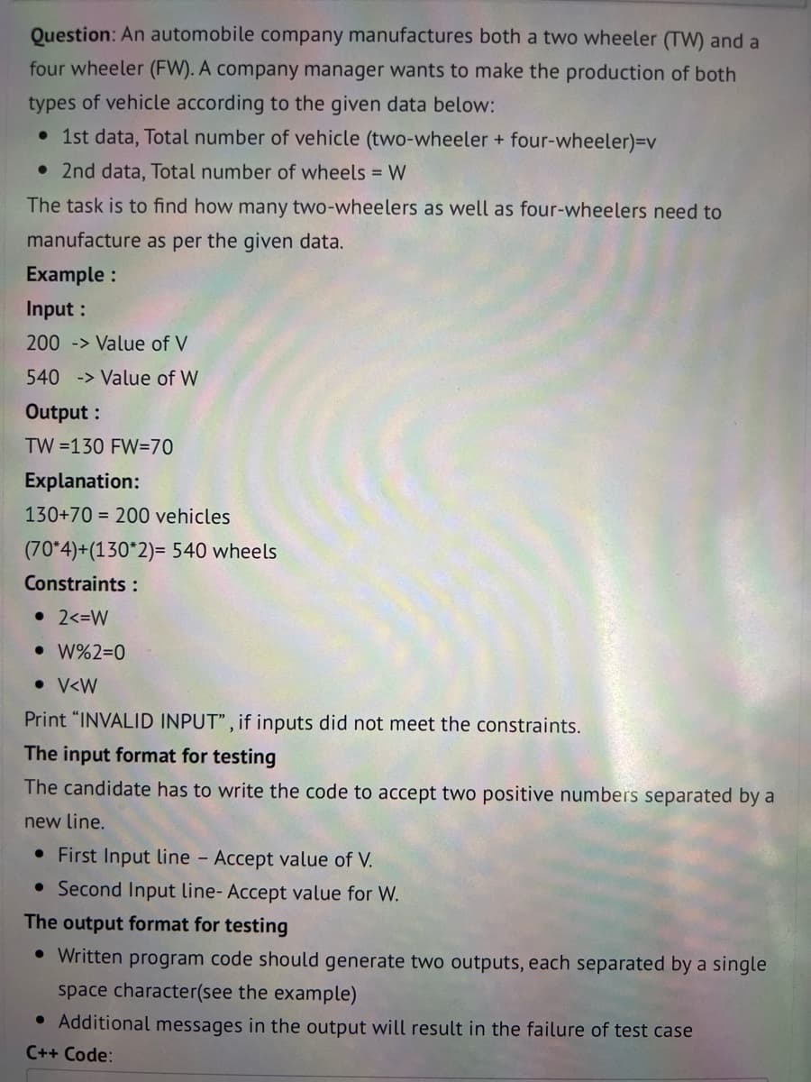 Question: An automobile company manufactures both a two wheeler (TW) and a
four wheeler (FW). A company manager wants to make the production of both
types of vehicle according to the given data below:
• 1st data, Total number of vehicle (two-wheeler + four-wheeler)=v
• 2nd data, Total number of wheels = W
The task is to find how many two-wheelers as well as four-wheelers need to
manufacture as per the given data.
Example:
Input :
200 > Value of V
540 > Value of W
Output:
TW =130 FW=70
Explanation:
130+70 200 vehicles
(70*4)+(130*2)= 540 wheels
Constraints:
• 2<=W
• W%2=0
• V<W
Print "INVALID INPUT", if inputs did not meet the constraints.
The input format for testing
The candidate has to write the code to accept two positive numbers separated by a
new line.
• First Input line - Accept value of V.
• Second Input line-Accept value for W.
The output format for testing
• Written program code should generate two outputs, each separated by a single
space character(see the example)
• Additional messages in the output will result in the failure of test case
C++ Code: