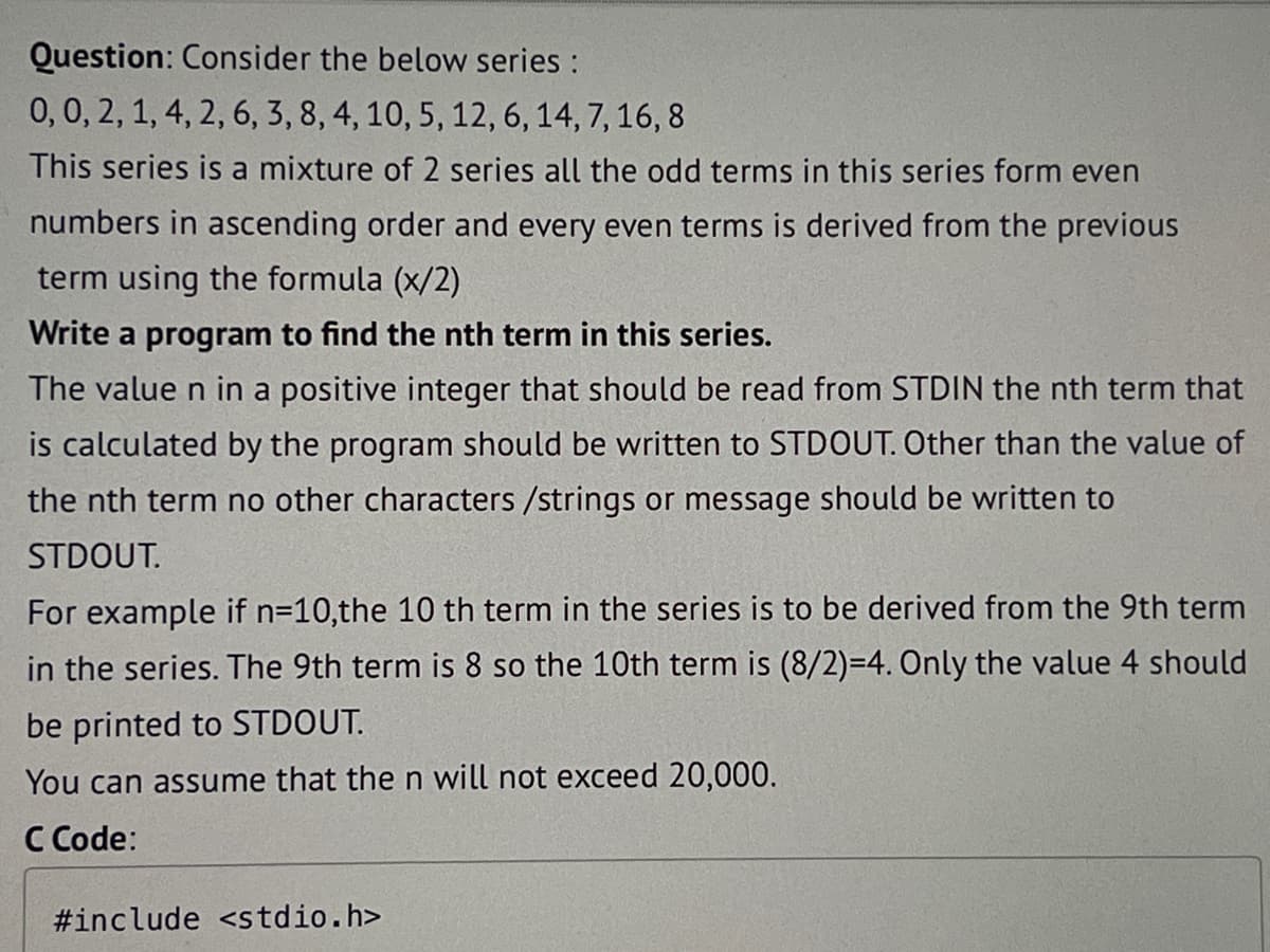 Question: Consider the below series :
0, 0, 2, 1, 4, 2, 6, 3, 8, 4, 10, 5, 12, 6, 14, 7, 16, 8
This series is a mixture of 2 series all the odd terms in this series form even
numbers in ascending order and every even terms is derived from the previous
term using the formula (x/2)
Write a program to find the nth term in this series.
The value n in a positive integer that should be read from STDIN the nth term that
is calculated by the program should be written to STDOUT. Other than the value of
the nth term no other characters /strings or message should be written to
STDOUT.
For example if n=10,the 10 th term in the series is to be derived from the 9th term
in the series. The 9th term is 8 so the 10th term is (8/2)=4. Only the value 4 should
be printed to STDOUT.
You can assume that the n will not exceed 20,000.
C Code:
#include <stdio.h>