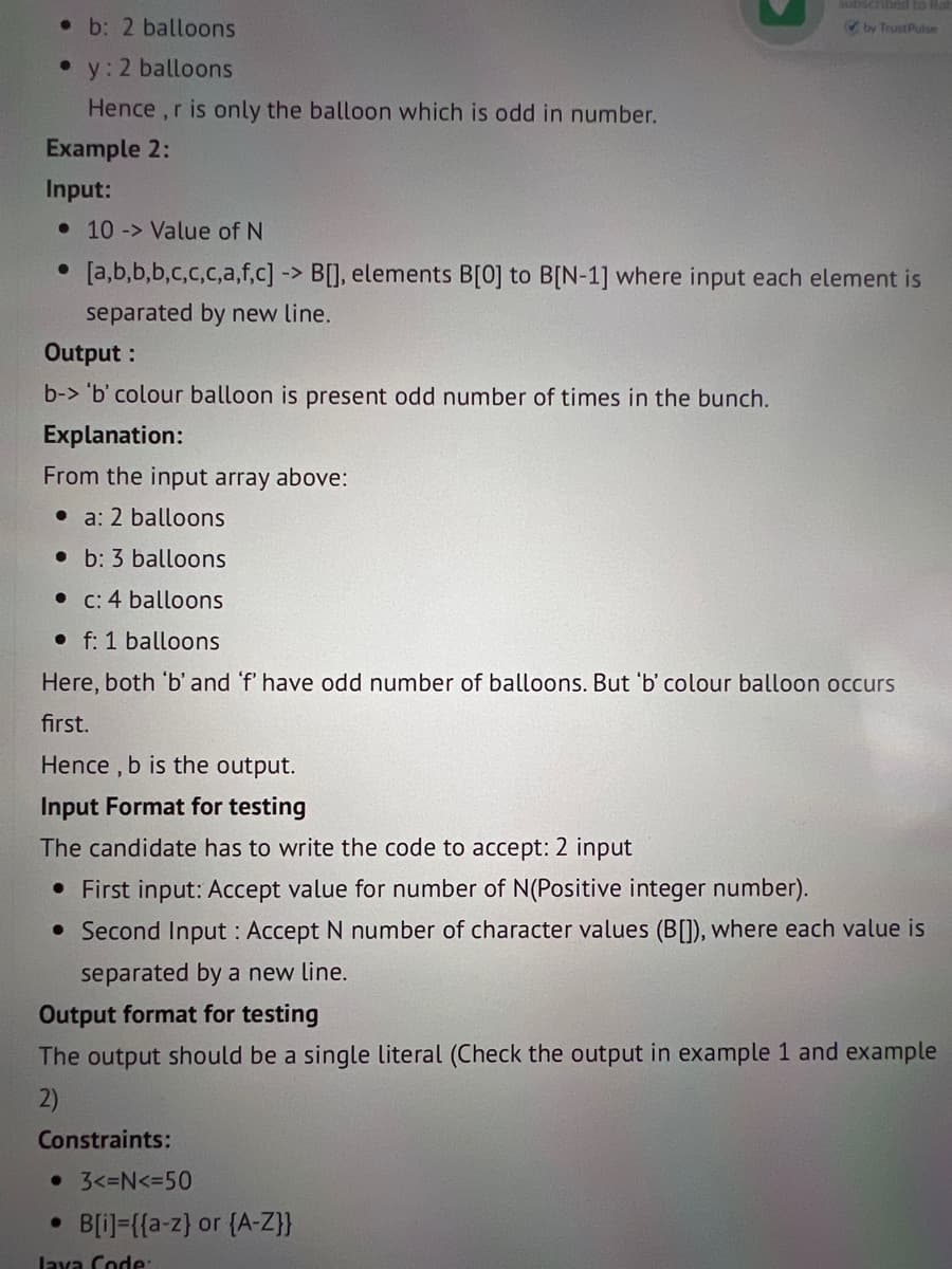 b: 2 balloons
2 balloons
Hence, r is only the balloon which is odd in number.
Example 2:
Input:
●
y:
Output:
b-> 'b' colour balloon is present odd number of times in the bunch.
10 -> Value of N
[a,b,b,b,c,c,c,a,f,c] -> B[], elements B[0] to B[N-1] where input each element is
separated by new line.
Explanation:
From the input array above:
a: 2 balloons
b: 3 balloons
c: 4 balloons
f: 1 balloons
Here, both 'b' and 'f' have odd number of balloons. But 'b' colour balloon occurs
first.
Hence, b is the output.
Input Format for testing
The candidate has to write the code to accept: 2 input
• First input: Accept value for number of N(Positive integer number).
• Second Input: Accept N number of character values (B[]), where each value is
separated by a new line.
●
ribed to Ra
✔by Trust Pulse
Output format for testing
The output should be a single literal (Check the output in example 1 and example
2)
Constraints:
• 3<=N<=50
B[i]={{a-z) or {A-Z}}
Java Code: