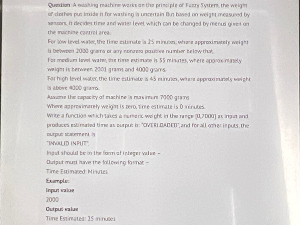 Question A washing machine works on the principle of Fuzzy System, the weight
of clothes put inside it for washing is uncertain But based on weight measured by
sensors, it decides time and water level which can be changed by menus given on
the machine control area.
For low level water, the time estimate is 25 minutes, where approximately weight
is between 2000 grams or any nonzero positive number below that
For medium level water, the time estimate is 35 minutes, where approximately
weight is between 2001 grams and 4000 grams.
For high level water, the time estimate is 45 minutes, where approximately weight
is above 4000 grams.
Assume the capacity of machine is maximum 7000 grams
Where approximately weight is zero, time estimate is 0 minutes.
Write a function which takes a numeric weight in the range [0,7000] as input and
produces estimated time as output is: "OVERLOADED", and for all other inputs, the
output statement is
INVALID INPUT
Input should be in the form of integer value-
Output must have the following format -
Time Estimated: Minutes
Example:
Input value
2000
Output value
Time Estimated: 25 minutes