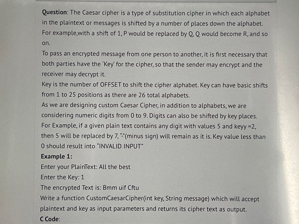 Question: The Caesar cipher is a type of substitution cipher in which each alphabet
in the plaintext or messages is shifted by a number of places down the alphabet.
For example, with a shift of 1, P would be replaced by Q, Q would become R, and so
on.
To pass an encrypted message from one person to another, it is first necessary that
both parties have the 'Key' for the cipher, so that the sender may encrypt and the
receiver may decrypt it.
Key is the number of OFFSET to shift the cipher alphabet. Key can have basic shifts
from 1 to 25 positions as there are 26 total alphabets.
As we are designing custom Caesar Cipher, in addition to alphabets, we are
considering numeric digits from 0 to 9. Digits can also be shifted by key places.
For Example, if a given plain text contains any digit with values 5 and keyy =2,
then 5 will be replaced by 7, "-"(minus sign) will remain as it is. Key value less than
O should result into "INVALID INPUT"
Example 1:
Enter your PlainText: All the best
Enter the Key: 1
The encrypted Text is: Bmm uif Cftu
Write a function CustomCaesarCipher(int key, String message) which will accept
plaintext and key as input parameters and returns its cipher text as output.
C Code: