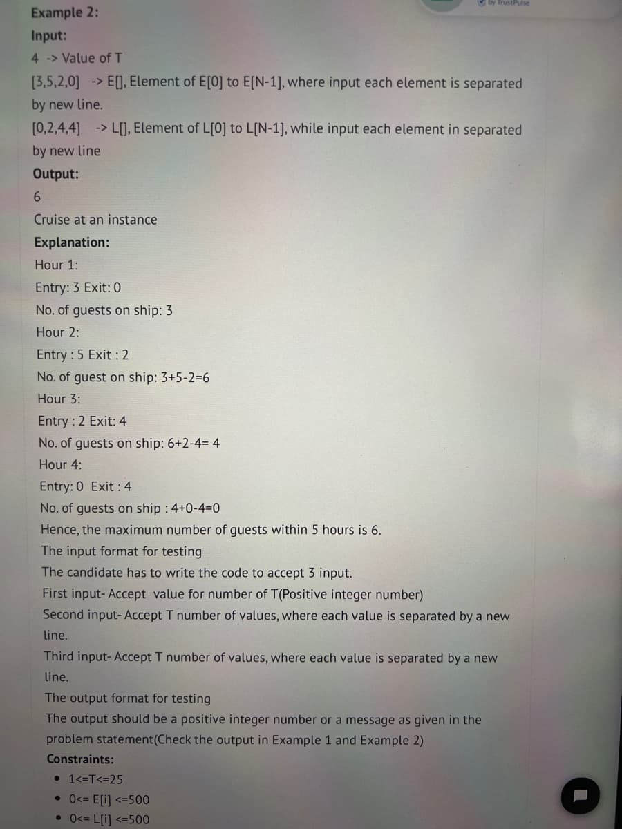 Example 2:
Input:
4 > Value of T
[3,5,2,0] -> E[], Element of E[0] to E[N-1], where input each element is separated
by new line.
[0,2,4,4] > L[], Element of L[0] to L[N-1], while input each element in separated
by new line
Output:
6
Cruise at an instance
Explanation:
Hour 1:
Entry: 3 Exit: 0
No. of guests on ship: 3
Hour 2:
Entry : 5 Exit : 2
No. of guest on ship: 3+5-2=6
Hour 3:
Entry : 2 Exit: 4
No. of guests on ship: 6+2-4= 4
Hour 4:
Entry: 0 Exit : 4
No. of guests on ship : 4+0-4-0
Hence, the maximum number of guests within 5 hours is 6.
The input format for testing
The candidate has to write the code to accept 3 input.
by Trust Pulse
First input- Accept value for number of T(Positive integer number)
Second input- Accept T number of values, where each value is separated by a new
line.
Third input- Accept T number of values, where each value is separated by a new
line.
The output format for testing
The output should be a positive integer number or a message as given in the
problem statement(Check the output in Example 1 and Example 2)
Constraints:
• 1<=T<=25
• 0<= E[i] <=500
• 0<= L[i] <=500