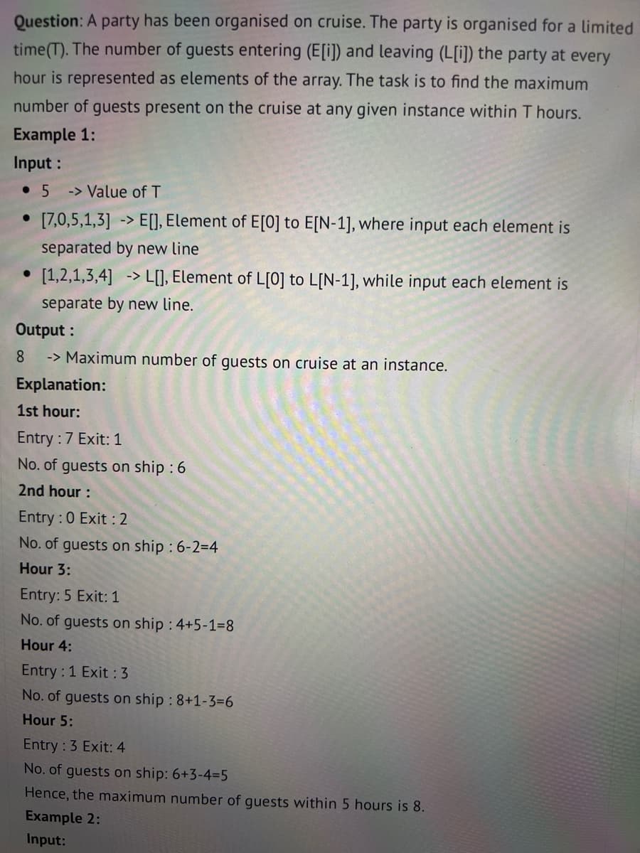 Question: A party has been organised on cruise. The party is organised for a limited
time (T). The number of guests entering (E[i]) and leaving (L[i]) the party at every
hour is represented as elements of the array. The task is to find the maximum
number of guests present on the cruise at any given instance within T hours.
Example 1:
Input :
• 5 -> Value of T
●
[7,0,5,1,3] -> E[], Element of E[0] to E[N-1], where input each element is
separated by new line
->
[1,2,1,3,4] > L[], Element of L[0] to L[N-1], while input each element is
separate by new line.
Output:
8
-> Maximum number of guests on cruise at an instance.
Explanation:
1st hour:
Entry : 7 Exit: 1
No. of guests on ship : 6
2nd hour :
Entry : 0 Exit : 2
No. of guests on ship : 6-2=4
Hour 3:
Entry: 5 Exit: 1
No. of guests on ship : 4+5-1=8
Hour 4:
Entry : 1 Exit : 3
No. of guests on ship : 8+1-3=6
Hour 5:
Entry : 3 Exit: 4
No. of guests on ship: 6+3-4-5
Hence, the maximum number of guests within 5 hours is 8.
Example 2:
Input: