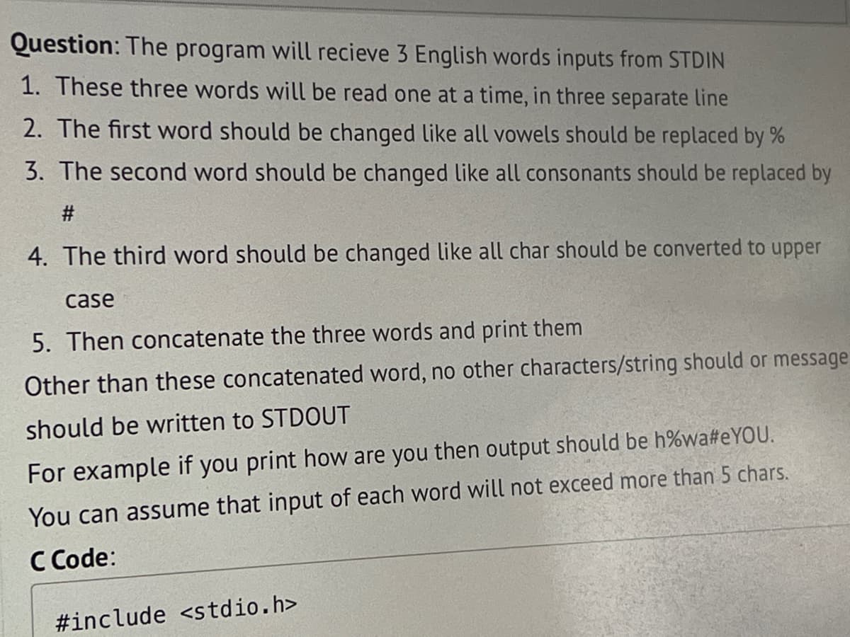 Question: The program will recieve 3 English words inputs from STDIN
1. These three words will be read one at a time, in three separate line
2. The first word should be changed like all vowels should be replaced by %
3. The second word should be changed like all consonants should be replaced by
#
4. The third word should be changed like all char should be converted to upper
case
5. Then concatenate the three words and print them
Other than these concatenated word, no other characters/string should or message
should be written to STDOUT
For example if you print how are you then output should be h%wa#eYOU.
You can assume that input of each word will not exceed more than 5 chars.
C Code:
#include <stdio.h>