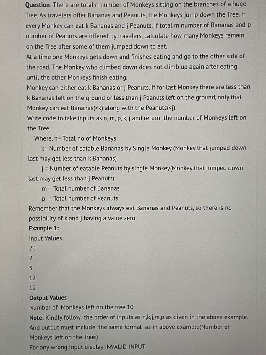 Question: There are total n number of Monkeys sitting on the branches of a huge
Tree. As travelers offer Bananas and Peanuts, the Monkeys jump down the Tree. If
every Monkey can eat k Bananas and j Peanuts. If total m number of Bananas and p
number of Peanuts are offered by travelers, calculate how many Monkeys remain
on the Tree after some of them jumped down to eat.
At a time one Monkeys gets down and finishes eating and go to the other side of
the road. The Monkey who climbed down does not climb up again after eating
until the other Monkeys finish eating.
Monkey can either eat k Bananas or j Peanuts. If for last Monkey there are less than
k Bananas left on the ground or less than j Peanuts left on the ground, only that
Monkey can eat Bananas(<k) along with the Peanuts(<j).
Write code to take inputs as n, m, p, k, j and return the number of Monkeys left on
the Tree.
Where, n= Total no of Monkeys
k= Number of eatable Bananas by Single Monkey (Monkey that jumped down
last may get less than k Bananas)
j = Number of eatable Peanuts by single Monkey(Monkey that jumped down
last may get less than j Peanuts)
m = Total number of Bananas
p= Total number of Peanuts
Remember that the Monkeys always eat Bananas and Peanuts, so there is no
possibility of k and j having a value zero
Example 1:
Input Values
20
2
3
12
12
Output Values
Number of Monkeys left on the tree:10
Note: Kindly follow the order of inputs as n,k,j,m,p as given in the above example.
And output must include the same format as in above example(Number of
Monkeys left on the Tree:)
For any wrong input display INVALID INPUT