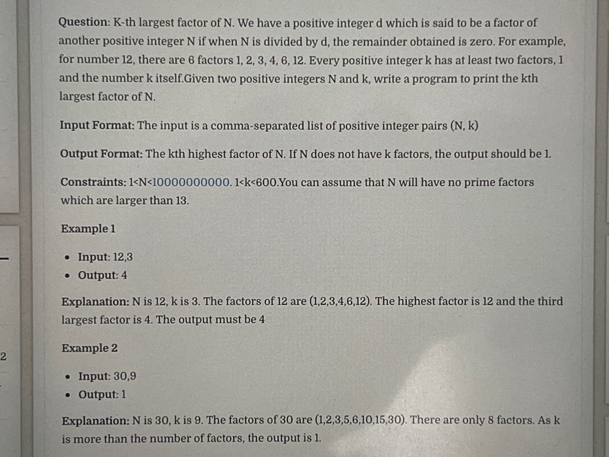 2
Question: K-th largest factor of N. We have a positive integer d which is said to be a factor of
another positive integer N if when N is divided by d, the remainder obtained is zero. For example,
for number 12, there are 6 factors 1, 2, 3, 4, 6, 12. Every positive integer k has at least two factors, 1
and the number k itself.Given two positive integers N and k, write a program to print the kth
largest factor of N.
Input Format: The input is a comma-separated list of positive integer pairs (N, k)
Output Format: The kth highest factor of N. If N does not have k factors, the output should be 1.
Constraints: 1<N<10000000000. 1<k<600.You can assume that N will have no prime factors
which are larger than 13.
Example 1
• Input: 12,3
• Output: 4
Explanation: N is 12, k is 3. The factors of 12 are (1,2,3,4,6,12). The highest factor is 12 and the third
largest factor is 4. The output must be 4
Example 2
• Input: 30,9
• Output: 1
Explanation: N is 30, k is 9. The factors of 30 are (1,2,3,5,6,10,15,30). There are only 8 factors. As k
is more than the number of factors, the output is 1.