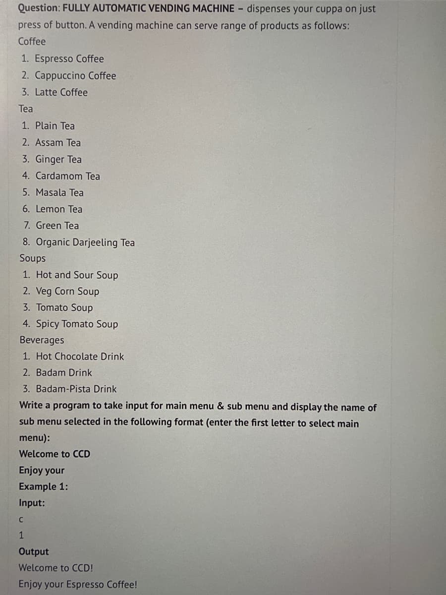 Question: FULLY AUTOMATIC VENDING MACHINE - dispenses your cuppa on just
press of button. A vending machine can serve range of products as follows:
Coffee
1. Espresso Coffee
2. Cappuccino Coffee
3. Latte Coffee
Tea
1. Plain Tea
2. Assam Tea
3. Ginger Tea
4. Cardamom Tea
5. Masala Tea
6. Lemon Tea
7. Green Tea
8. Organic Darjeeling Tea
Soups
1. Hot and Sour Soup
2. Veg Corn Soup
3. Tomato Soup
4. Spicy Tomato Soup
Beverages
1. Hot Chocolate Drink
2. Badam Drink
3. Badam-Pista Drink
Write a program to take input for main menu & sub menu and display the name of
sub menu selected in the following format (enter the first letter to select main
menu):
Welcome to CCD
Enjoy your
Example 1:
Input:
C
1
Output
Welcome to CCD!
Enjoy your Espresso Coffee!
