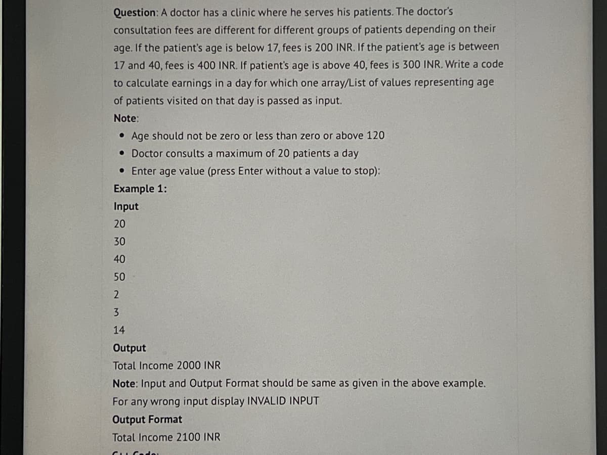 Question: A doctor has a clinic where he serves his patients. The doctor's
consultation fees are different for different groups of patients depending on their
age. If the patient's age is below 17, fees is 200 INR. If the patient's age is between
17 and 40, fees is 400 INR. If patient's age is above 40, fees is 300 INR. Write a code
to calculate earnings in a day for which one array/List of values representing age
of patients visited on that day is passed as input.
Note:
Age should not be zero or less than zero or above 120
• Doctor consults a maximum of 20 patients a day
• Enter age value (press Enter without a value to stop):
Example 1:
Input
20
30
40
50
2
M
3
14
Output
Total Income 2000 INR
Note: Input and Output Format should be same as given in the above example.
For any wrong input display INVALID INPUT
Output Format
Total Income 2100 INR
CuCado