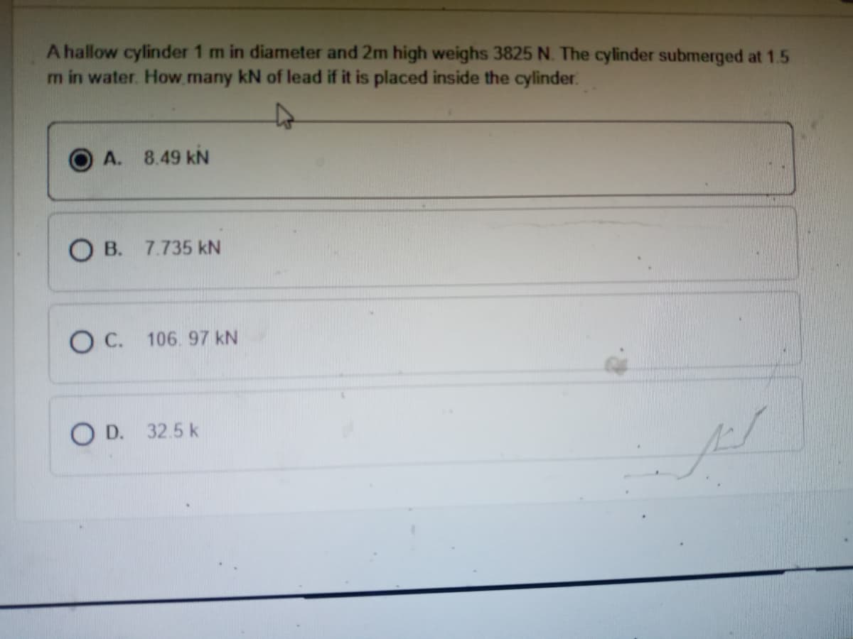 A hallow cylinder 1 m in diameter and 2m high weighs 3825 N. The cylinder submerged at 1.5
m in water. How.many kN of lead if it is placed inside the cylinder.
A. 8.49 kN
O B. 7.735 kN
O C. 106. 97 kN
O D. 32.5 k
