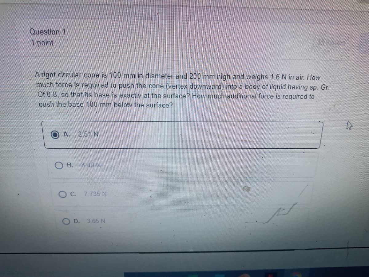 Question 1
1 point
Prewoos
Aright circular cone is 100 mm in diameter and 200 mm high and weighs 1.6 N in air. How
much force is required to push the cone (vertex downward) into a body of liquid having sp. Gr.
Of 0.8, so that its base is exactly at the surface? How much additional force is required to
push the base 100 mm below the surface?
A.
2.51 N
O B.
8.49 N
O C. 7.735 N
D.
3.65 N
