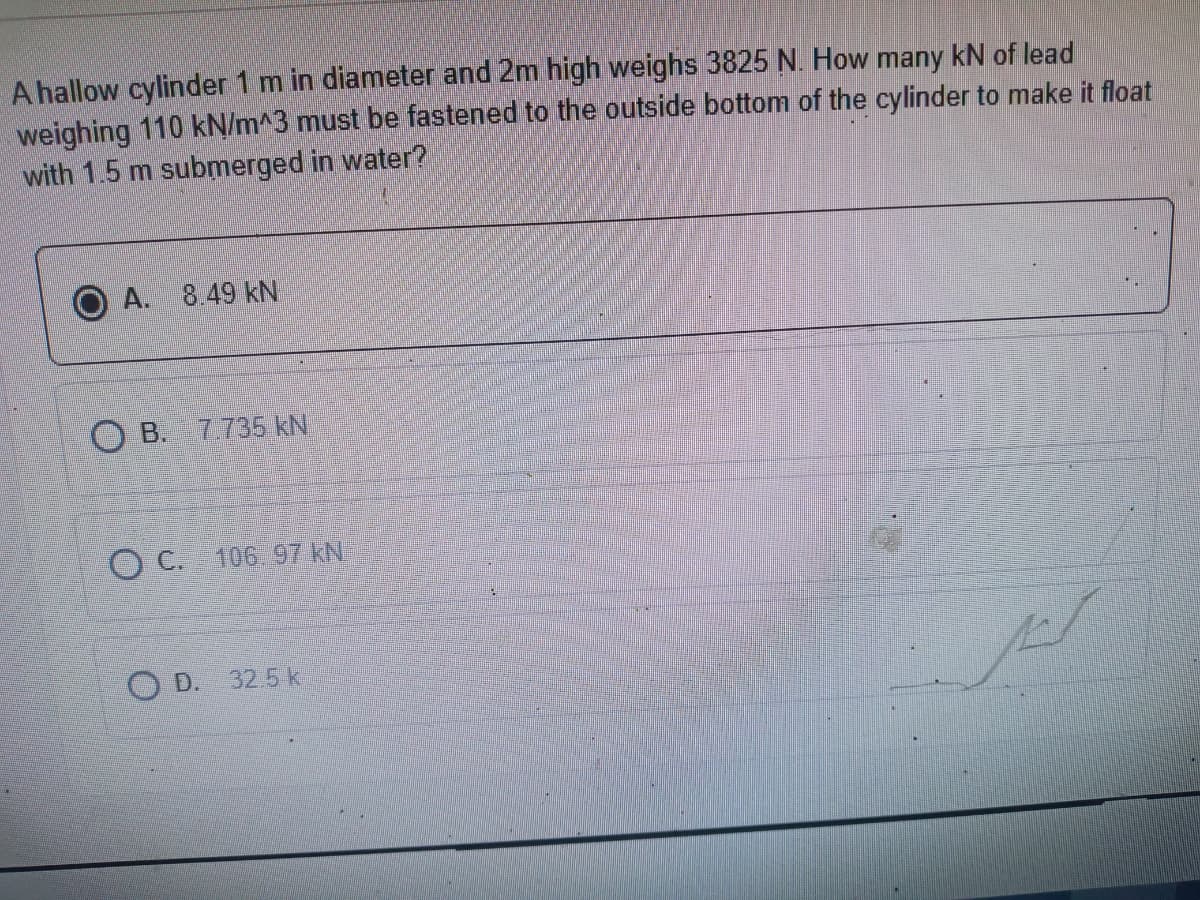 A hallow cylinder 1 m in diameter and 2m high weighs 3825 N. How many kN of lead
weighing 110 kN/m^3 must be fastened to the outside bottom of the cylinder to make it float
with 1.5 m submerged in water?
A. 8.49 kN
O B. 7735 kN
O C. 106 97 kN
O D.
32.5 k
