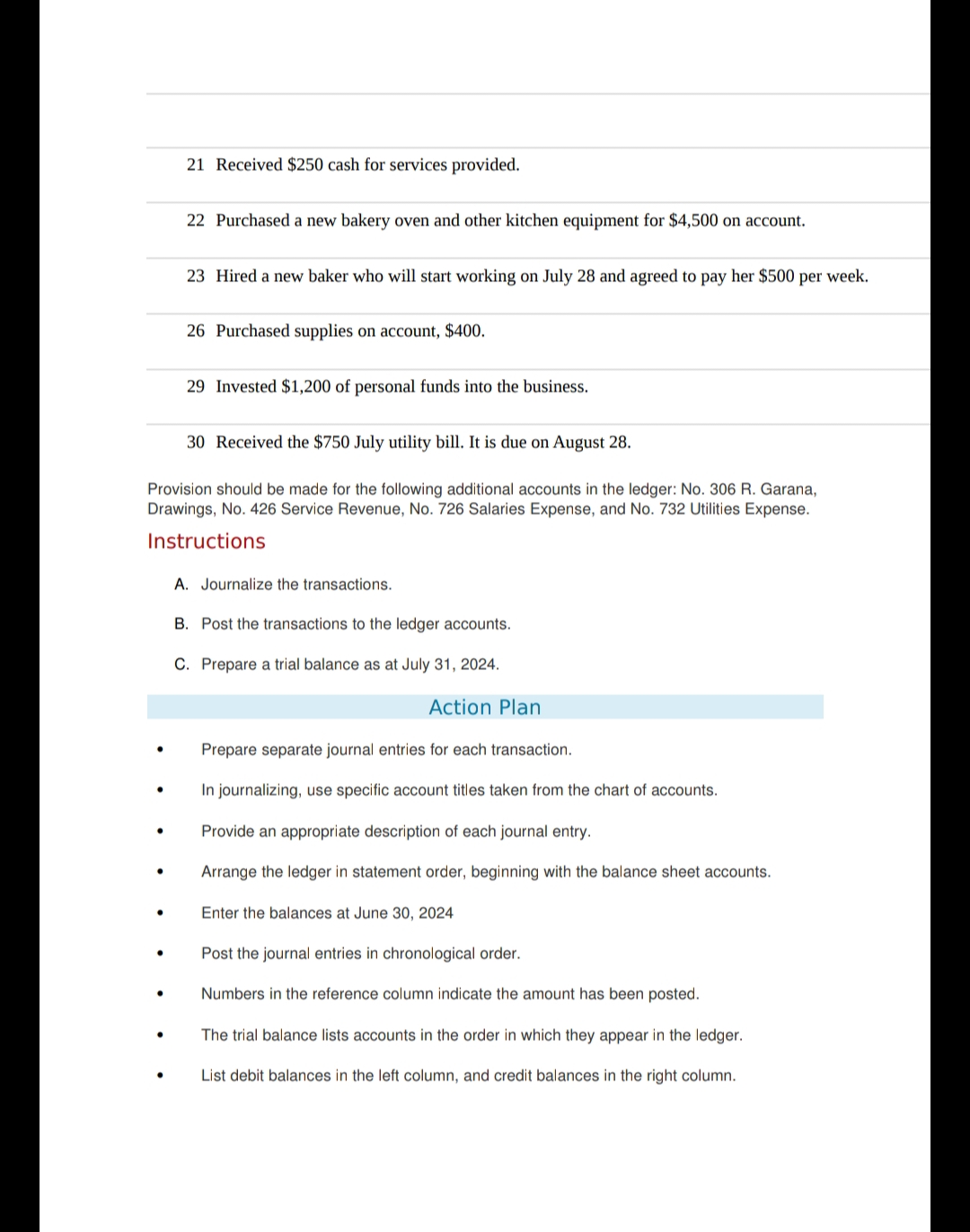 ●
●
●
21 Received $250 cash for services provided.
●
22 Purchased a new bakery oven and other kitchen equipment for $4,500 on account.
30 Received the $750 July utility bill. It is due on August 28.
Provision should be made for the following additional accounts in the ledger: No. 306 R. Garana,
Drawings, No. 426 Service Revenue, No. 726 Salaries Expense, and No. 732 Utilities Expense.
Instructions
23 Hired a new baker who will start working on July 28 and agreed to pay her $500 per week.
26 Purchased supplies on account, $400.
29 Invested $1,200 of personal funds into the business.
A. Journalize the transactions.
B. Post the transactions to the ledger accounts.
C. Prepare a trial balance as at July 31, 2024.
Action Plan
Prepare separate journal entries for each transaction.
In journalizing, use specific account titles taken from the chart of accounts.
Provide an appropriate description of each journal entry.
Arrange the ledger in statement order, beginning with the balance sheet accounts.
Enter the balances at June 30, 2024
Post the journal entries in chronological order.
Numbers in the reference column indicate the amount has been posted.
The trial balance lists accounts in the order in which they appear in the ledger.
List debit balances in the left column, and credit balances in the right column.