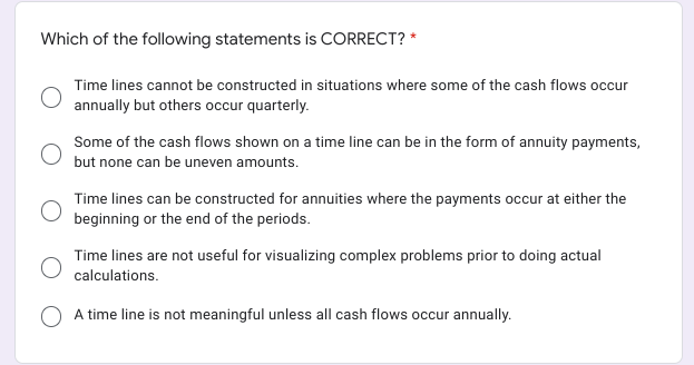 Which of the following statements is CORRECT? *
Time lines cannot be constructed in situations where some of the cash flows occur
annually but others occur quarterly.
Some of the cash flows shown on a time line can be in the form of annuity payments,
but none can be uneven amounts.
Time lines can be constructed for annuities where the payments occur at either the
beginning or the end of the periods.
Time lines are not useful for visualizing complex problems prior to doing actual
calculations.
O A time line is not meaningful unless all cash flows occur annually.
