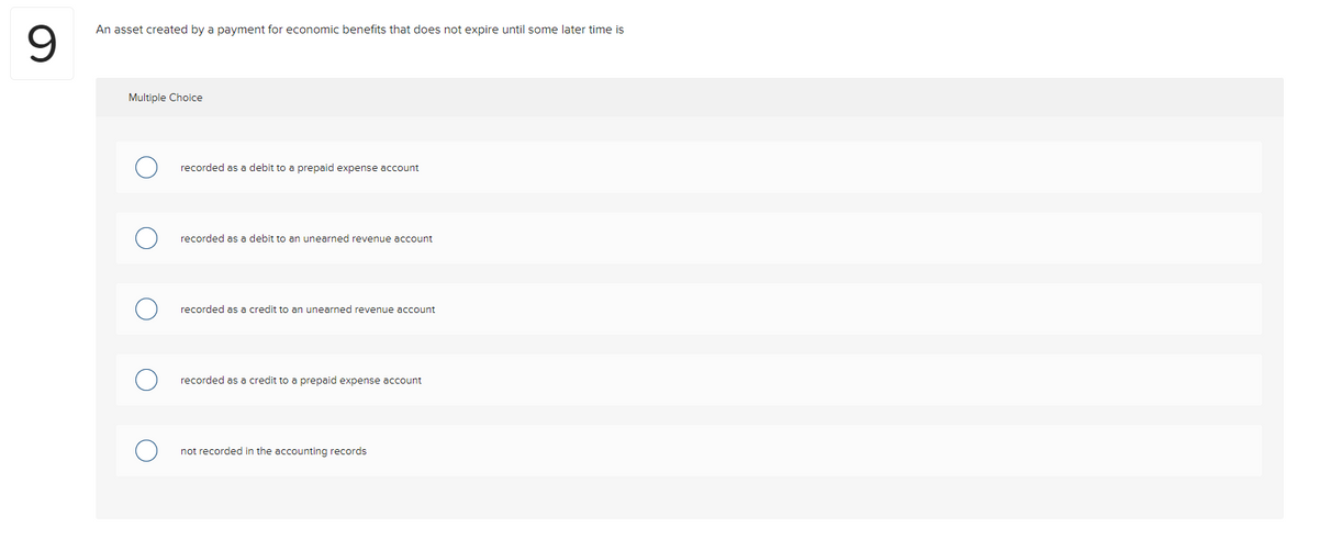 An asset created by a payment for economic benefits that does not expire until some later time is
Multiple Choice
recorded as a debit to a prepaid expense account
recorded as a debit to an unearned revenue account
recorded as a credit to an unearned revenue account
recorded as a credit to a prepaid expense account
not recorded in the accounting records
