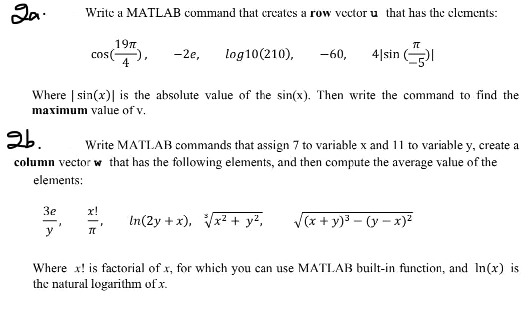 2a.
Write a MATLAB command that creates a row vector u that has the elements:
cos(
3e
y
19π
4
TT
-2e, log10 (210), -60, 4|sin (-5)|
Where | sin(x) is the absolute value of the sin(x). Then write the command to find the
maximum value of v.
2b.
Write MATLAB commands that assign 7 to variable x and 11 to variable y, create a
column vector w that has the following elements, and then compute the average value of the
elements:
x! In(2y + x), √√x² + y²,
√(x + y)²-(y - x)²
Where x! is factorial of x, for which you can use MATLAB built-in function, and ln(x) is
the natural logarithm of x.