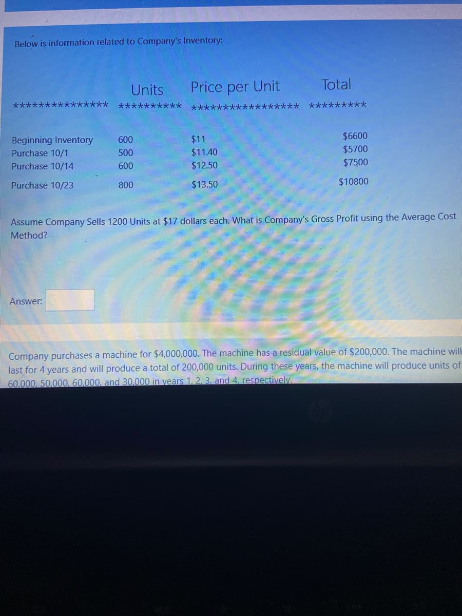 Below is information related to Company's Inventory:
Units
Price per Unit
Total
大大
**********
******
******** *********
600
$11
$6600
Beginning Inventory
Purchase 10/1
500
$11.40
$5700
Purchase 10/14
600
$12.50
$7500
Purchase 10/23
800
$13.50
$10800
Assume Company Sells 1200 Units at $17 dollars each. What is Company's Gross Profit using the Average Cost
Method?
Answer:
Company purchases a machine for $4,000,000. The machine has a residual value of $200,000. The machine will
last for 4 years and will produce a total of 200,000 units. During these years, the machine will produce units of
60.000, 50,000, 60,000, and 30.000 in vears 1,2, 3, and 4, respectively.
