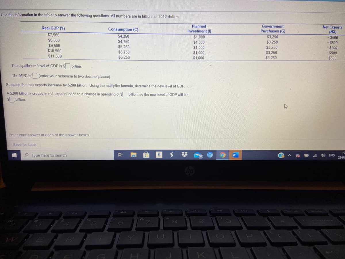 Use the information in the table to answer the following questions. All numbers are in billions of 2012 dollars.
Planned
Investment (1)
Government
Purchases (G)
$3.250
Net Exports
(NX)
-$500
Real GDP (Y)
Consumption (C)
$7,500
$8,500
$9,500
$10,500
$4,250
$4,750
$5,250
$5,750
$6,250
$1,000
$1,000
$1,000
$3,250
$3,250
$3,250
- $500
- $500
$1,000
- $500
$11,500
$1,000
$3,250
-$500
The equilibrium level of GDP is $ billion.
The MPC is
(enter your response to two decimal places).
Suppose that net exports increase by $200 billion. Using the multiplier formula, determine the new level of GDP.
A $200 billion increase in net exports leads to a change in spending of $ billion, so the new level of GDP will be
$billion.
Enter your answer in each of the answer boxes.
Save for Later
19
e Type here to search
a
%23
4) ENG
02/04
212
144
80
DI
