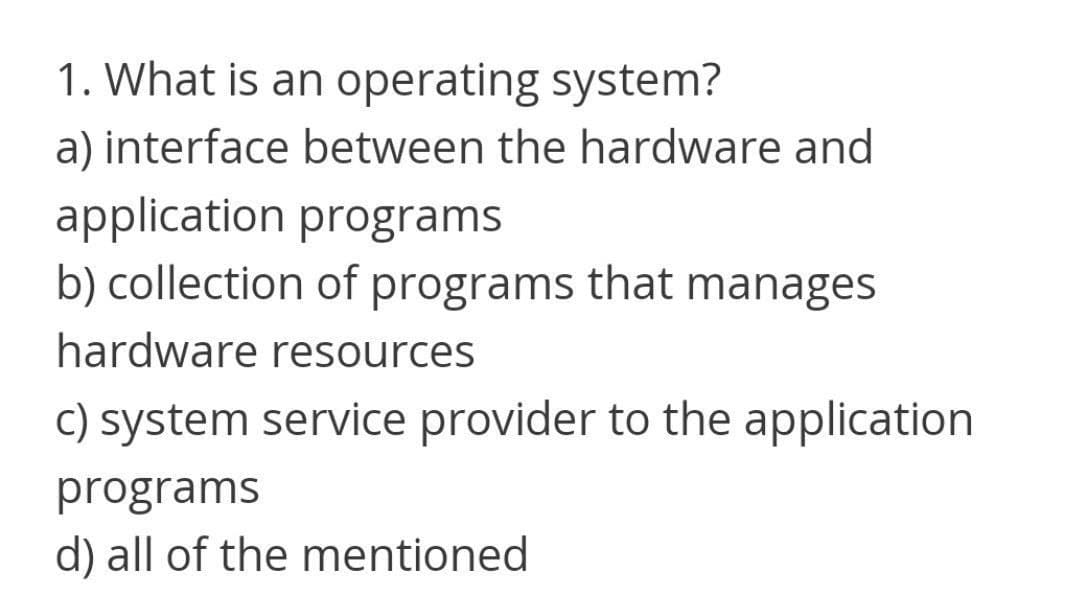 1. What is an operating system?
a) interface between the hardware and
application programs
b) collection of programs that manages
hardware resources
c) system service provider to the application
programs
d) all of the mentioned