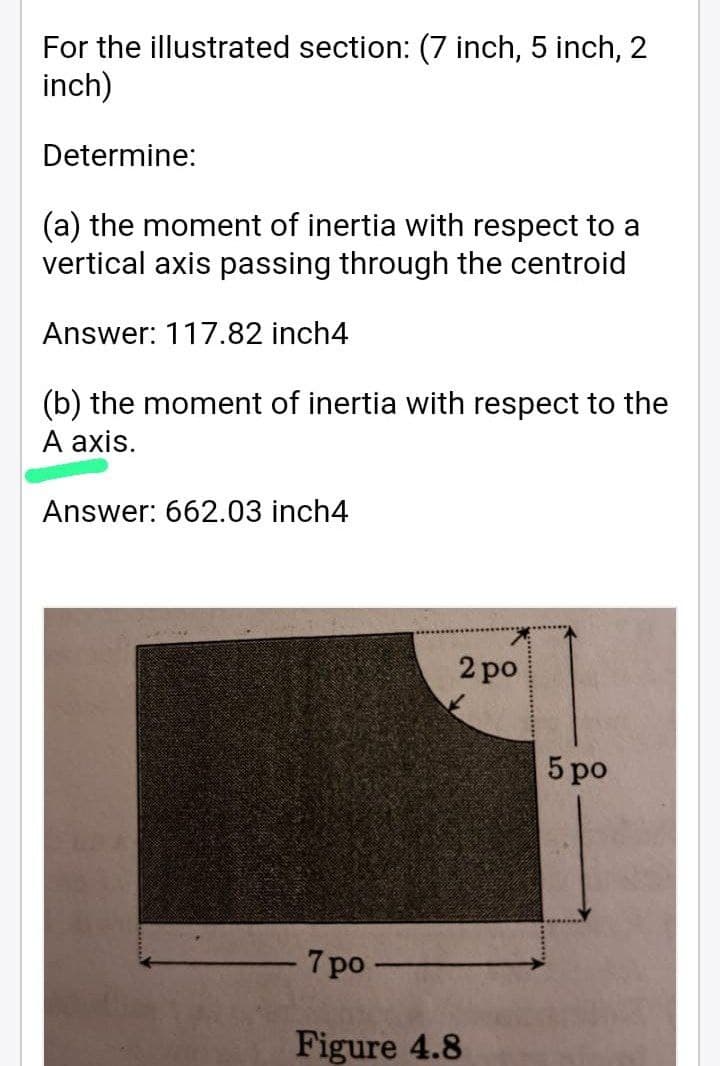 For the illustrated section: (7 inch, 5 inch, 2
inch)
Determine:
(a) the moment of inertia with respect to a
vertical axis passing through the centroid
Answer: 117.82 inch4
(b) the moment of inertia with respect to the
A axis.
Answer: 662.03 inch4
7 po
2 po
Figure 4.8
5 po