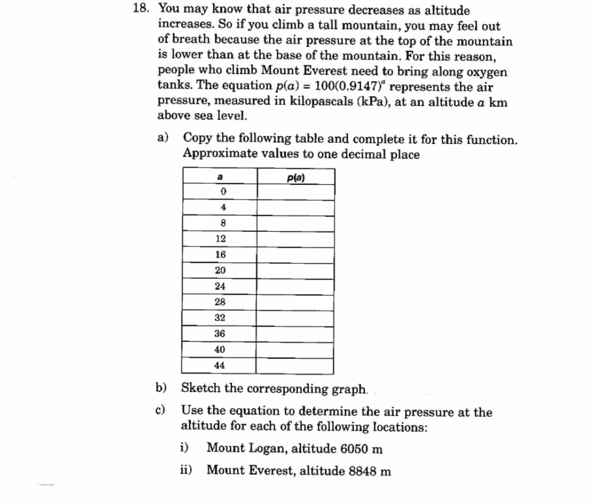 18. You may know that air pressure decreases as altitude
increases. So if you climb a tall mountain, you may feel out
of breath because the air pressure at the top of the mountain
is lower than at the base of the mountain. For this reason,
people who climb Mount Everest need to bring along oxygen
tanks. The equation p(a) = 100(0.9147)" represents the air
pressure, measured in kilopascals (kPa), at an altitude a km
above sea level.
a) Copy the following table and complete it for this function.
Approximate values to one decimal place
a
0
4
8
12
16
20
24
28
32
36
40
44
p(a)
b)
Sketch the corresponding graph.
c) Use the equation to determine the air pressure at the
altitude for each of the following locations:
i) Mount Logan, altitude 6050 m
ii)
Mount Everest, altitude 8848 m