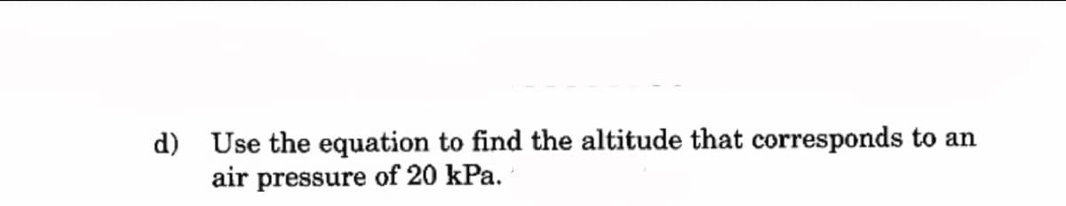 d) Use the equation to find the altitude that corresponds to an
air pressure of 20 kPa.