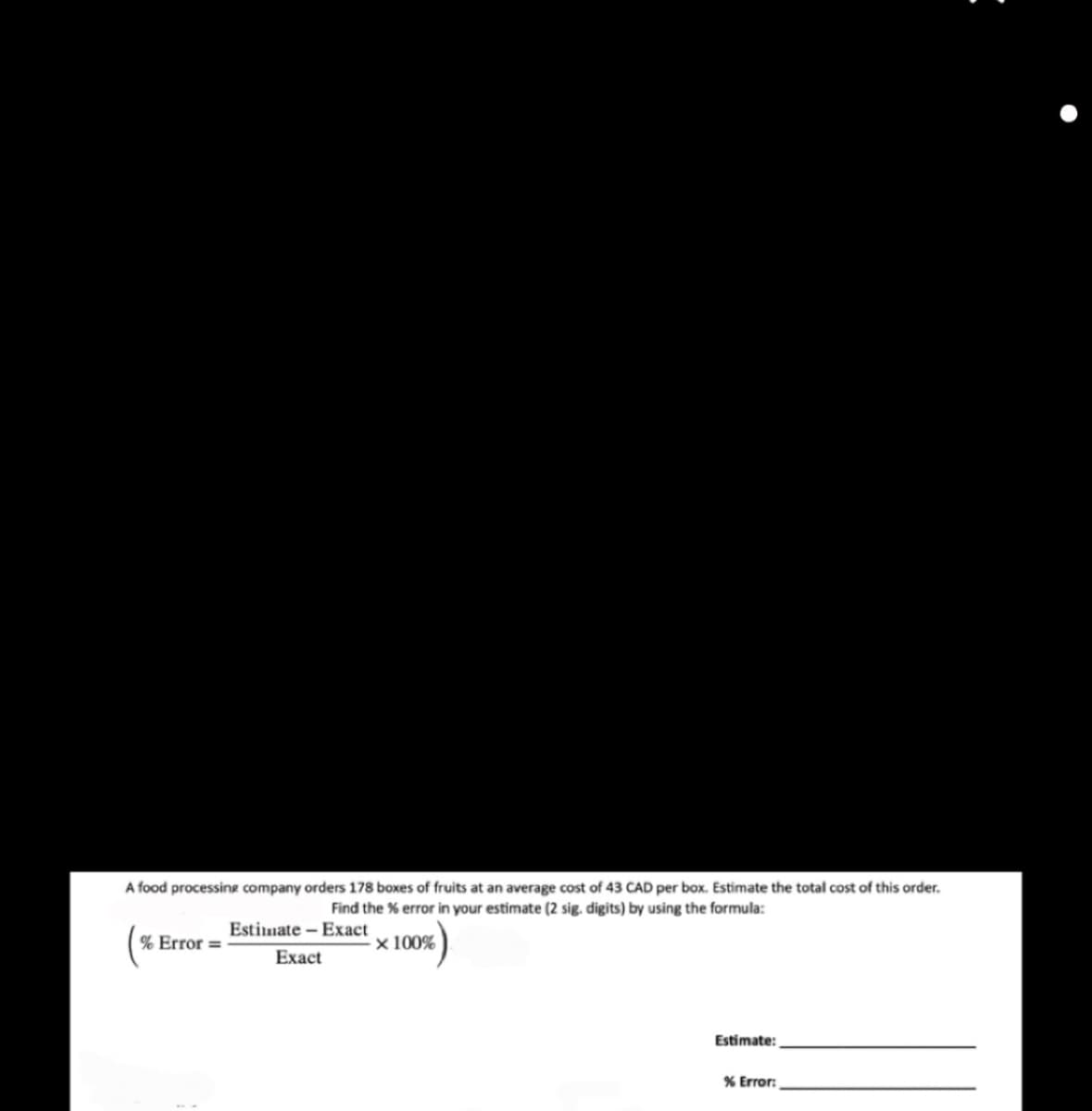 A food processing company orders 178 boxes of fruits at an average cost of 43 CAD per box. Estimate the total cost of this order.
Find the % error in your estimate (2 sig. digits) by using the formula:
Estimate - Exact
Exact
x 100%
% Error =
Estimate:
% Error: