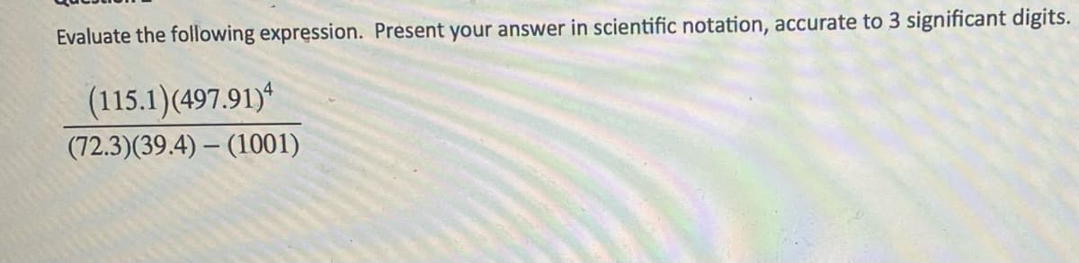 Evaluate the following expression. Present your answer in scientific notation, accurate to 3 significant digits.
(115.1)(497.91)4
(72.3) (39.4)-(1001)