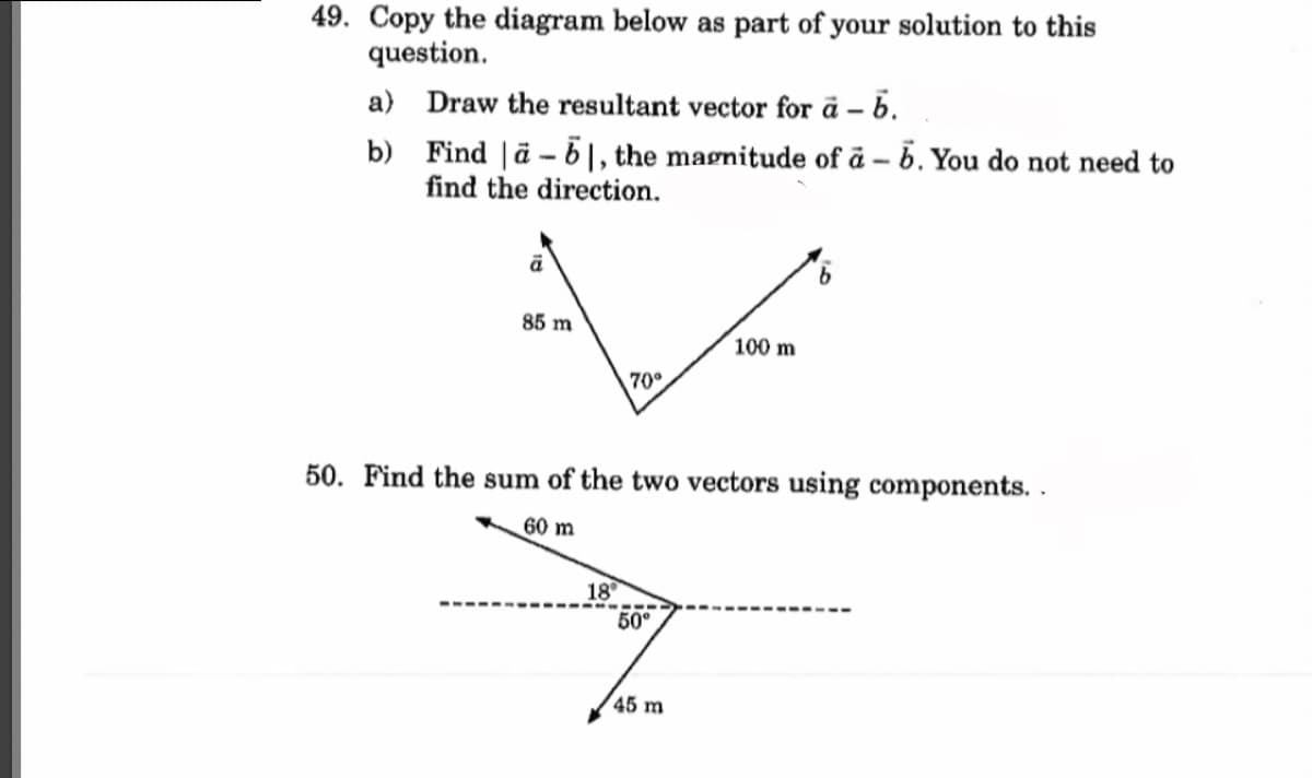 49. Copy the diagram below as part of your solution to this
question.
a) Draw the resultant vector for a - b.
b)
Find ä-61, the magnitude of a - b. You do not need to
find the direction.
ā
85 m
60 m
70°
50. Find the sum of the two vectors using components..
18°
50°
100 m
45 m