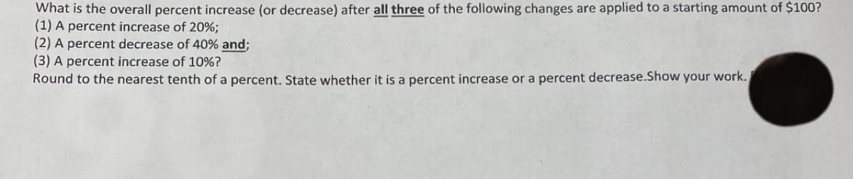 What is the overall percent increase (or decrease) after all three of the following changes are applied to a starting amount of $100?
(1) A percent increase of 20%;
(2) A percent decrease of 40% and;
(3) A percent increase of 10%?
Round to the nearest tenth of a percent. State whether it is a percent increase or a percent decrease.Show your work.