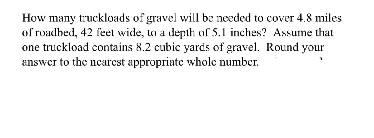 How many truckloads of gravel will be needed to cover 4.8 miles
of roadbed, 42 feet wide, to a depth of 5.1 inches? Assume that
one truckload contains 8.2 cubic yards of gravel. Round your
answer to the nearest appropriate whole number.
1