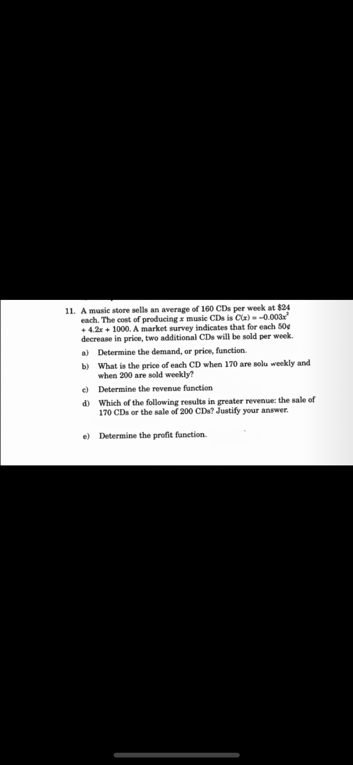 11. A music store sells an average of 160 CDs per week at $24
each. The cost of producing x music CDs is C(x) = -0.003x²
+ 4.2x + 1000. A market survey indicates that for each 50¢
decrease in price, two additional CDs will be sold per week.
Determine the demand, or price, function.
What is the price of each CD when 170 are solu weekly and
when 200 are sold weekly?
Determine the revenue function
Which of the following results in greater revenue: the sale of
170 CDs or the sale of 200 CDs? Justify your answer.
a)
b)
c)
d)
e)
Determine the profit function.