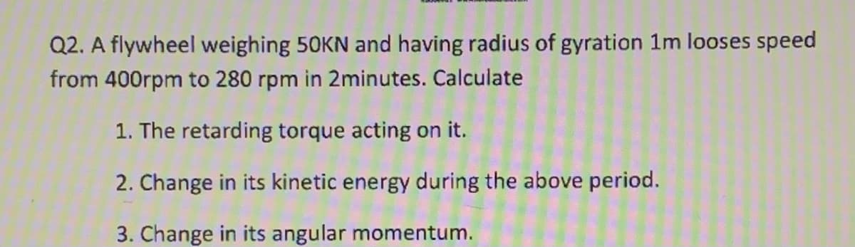 Q2. A flywheel weighing 50KN and having radius of gyration 1m looses speed
from 400rpm to 280 rpm in 2minutes. Calculate
1. The retarding torque acting on it.
2. Change in its kinetic energy during the above period.
3. Change in its angular momentum.
