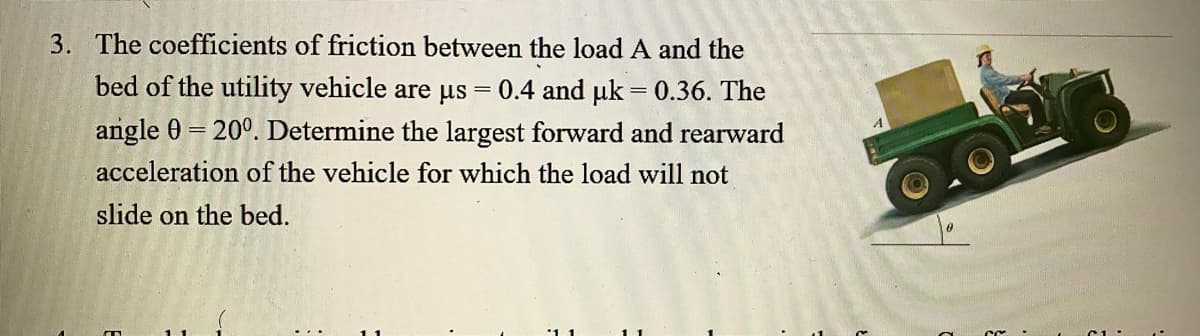 3. The coefficients of friction between the load A and the
bed of the utility vehicle are us
0.4 and uk = 0.36. The
angle 0 = 20°. Determine the largest forward and rearward
acceleration of the vehicle for which the load will not
slide on the bed.
