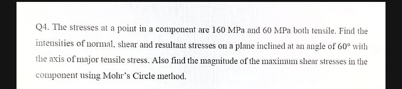 Q4. The stresses at a point in a component are 160 MPa and 60 MPa both tensile. Find the
intensities of normal, shear and resultant stresses on a plane inclined at an angle of 60° with
the axis of major tensile stress. Also find the magnitude of the maximum shear stresses in the
component using Mohr's Circle method.