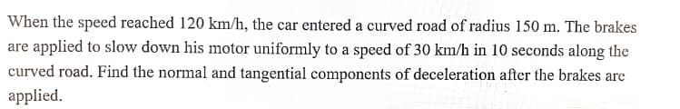 When the speed reached 120 km/h, the car entered a curved road of radius 150 m. The brakes
are applied to slow down his motor uniformly to a speed of 30 km/h in 10 seconds along the
curved road. Find the normal and tangential components of deceleration after the brakes are
applied.
