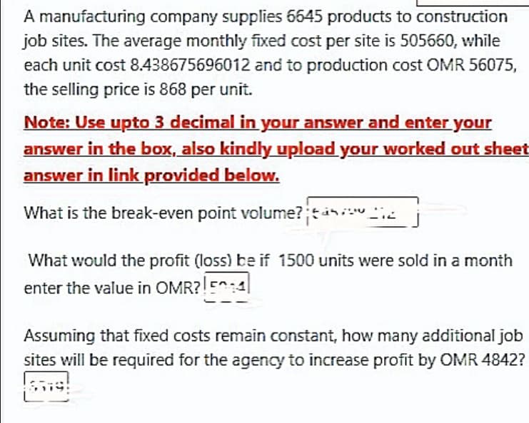 A manufacturing company supplies 5645 products to construction
job sites. The average monthly fixed cost per site is 505660, while
each unit cost 8.438675696012 and to production cost OMR 56075,
the selling price is 868 per unit.
Note: Use upto 3 decimal in your answer and enter your
answer in the box, also kindly upload your worked out sheet
answer in link provided below.
What is the break-even point volume?;tini "2
What would the profit (loss) be if 1500 units were sold in a month
enter the value in OMR?!E:1|
Assuming that fixed costs remain constant, how many additional job
sites will be required for the agency to increase profit by OMR 4842?
