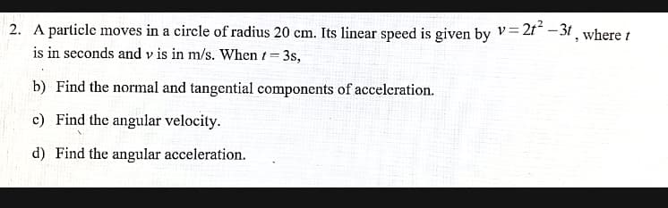 2. A particle moves in a circle of radius 20 cm. Its linear speed is given by v= 2f* - 31, where t
is in seconds and v is in m/s. When t 3s,
%3D
b) Find the normal and tangential components of acceleration.
c) Find the angular velocity.
d) Find the angular acceleration.
