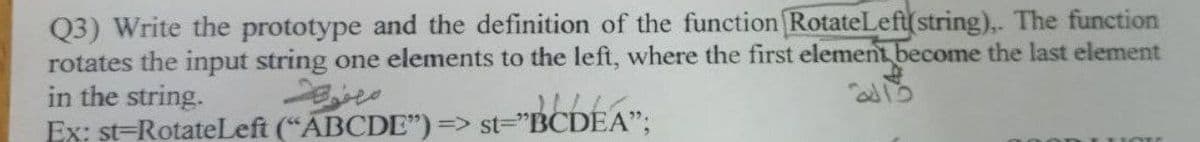 Q3) Write the prototype and the definition of the function RotateLeft(string),. The function
rotates the input string one elements to the left, where the first element become the last element
in the string.
Ex: st=RotateLeft (“ABCDE") => st="BCDEA";
