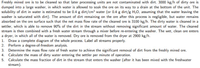 Freshly mined ore is to be cleaned so that later processing units are not contaminated with dirt. 3000 kg/h of dirty ore is
dumped into a large washer, in which water is allowed to soak the ore on its way to a drain at the bottom of the unit. The
solubility of dirt in water is estimated to be 0.4 g dirt/cm? water (or 0.4 g dirt/g H,0, assuming that the water leaving the
washer is saturated with dirt). The amount of dirt remaining on the ore after this process is negligible, but water remains
absorbed on the ore surface such that the net mass flow rate of the cleaned ore is 3100 kg/h. The dirty water is cleaned in a
settler, which is able to remove 90% of the dirt in the stream without removing significant amount of water. The cleaned
stream is then combined with a fresh water stream through a mixer before re-entering the washer. The wet, clean ore enters
a dryer, in which all of the water is removed. Dry ore is removed from the dryer at 2900 kg/h.
1. Draw a complete diagram of the whole process. Label all streams properly.
2. Perform a degree-of-freedom analysis.
3. Determine the mass flow rate of fresh water to achieve the significant removal of dirt from the freshly mined ore.
4. Calculate the mass of dirty water entering the settler per minute of operation.
5. Calculate the mass fraction of dirt in the stream that enters the washer (after it has been mixed with the freshwater
stream).
